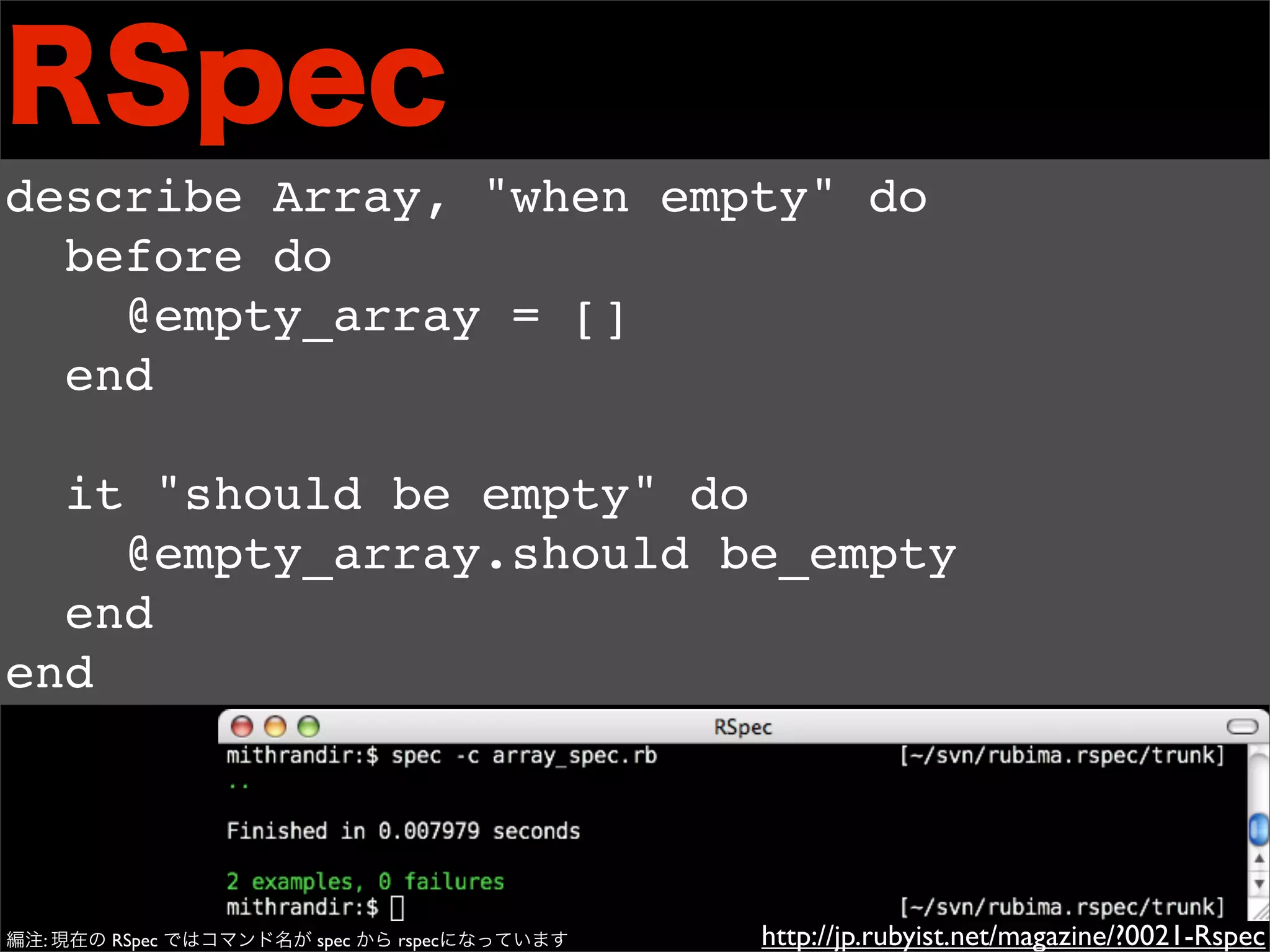 RSpec
describe Array, "when empty" do
  before do
    @empty_array = []
  end

  it "should be empty" do
    @empty_array.should be_empty
  end
end




編注: 現在の RSpec ではコマンド名が spec から rspecになっています   http://jp.rubyist.net/magazine/?0021-Rspec
 