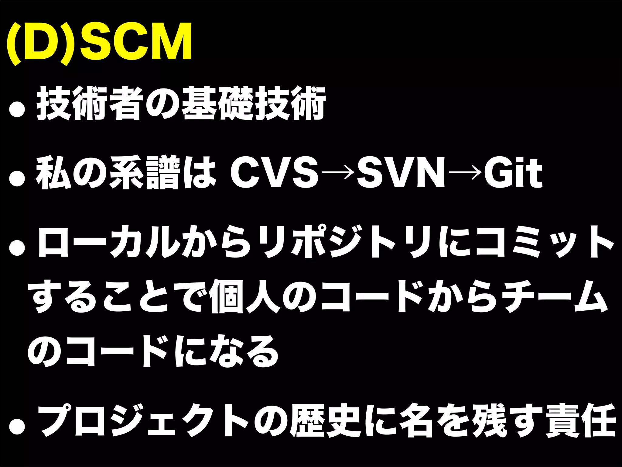 (D)SCM
•技術者の基礎技術
• 私の系譜は CVS→SVN→Git

•ローカルからリポジトリにコミット
することで個人のコードからチーム
のコードになる

•   プロジェクトの歴史に名を残す責任
 