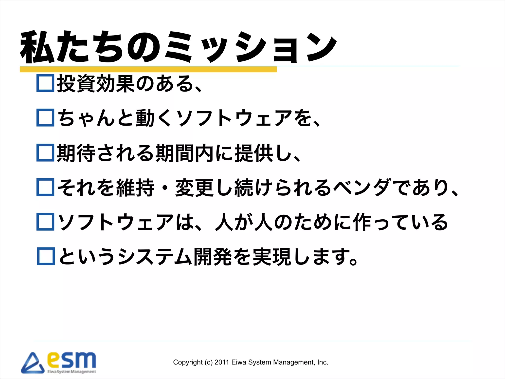 私たちのミッション
投資効果のある、
ちゃんと動くソフトウェアを、
期待される期間内に提供し、
それを維持・変更し続けられるベンダであり、
ソフトウェアは、人が人のために作っている
というシステム開発を実現します。



      Copyright (c) 2011 Eiwa System Management, Inc.
 