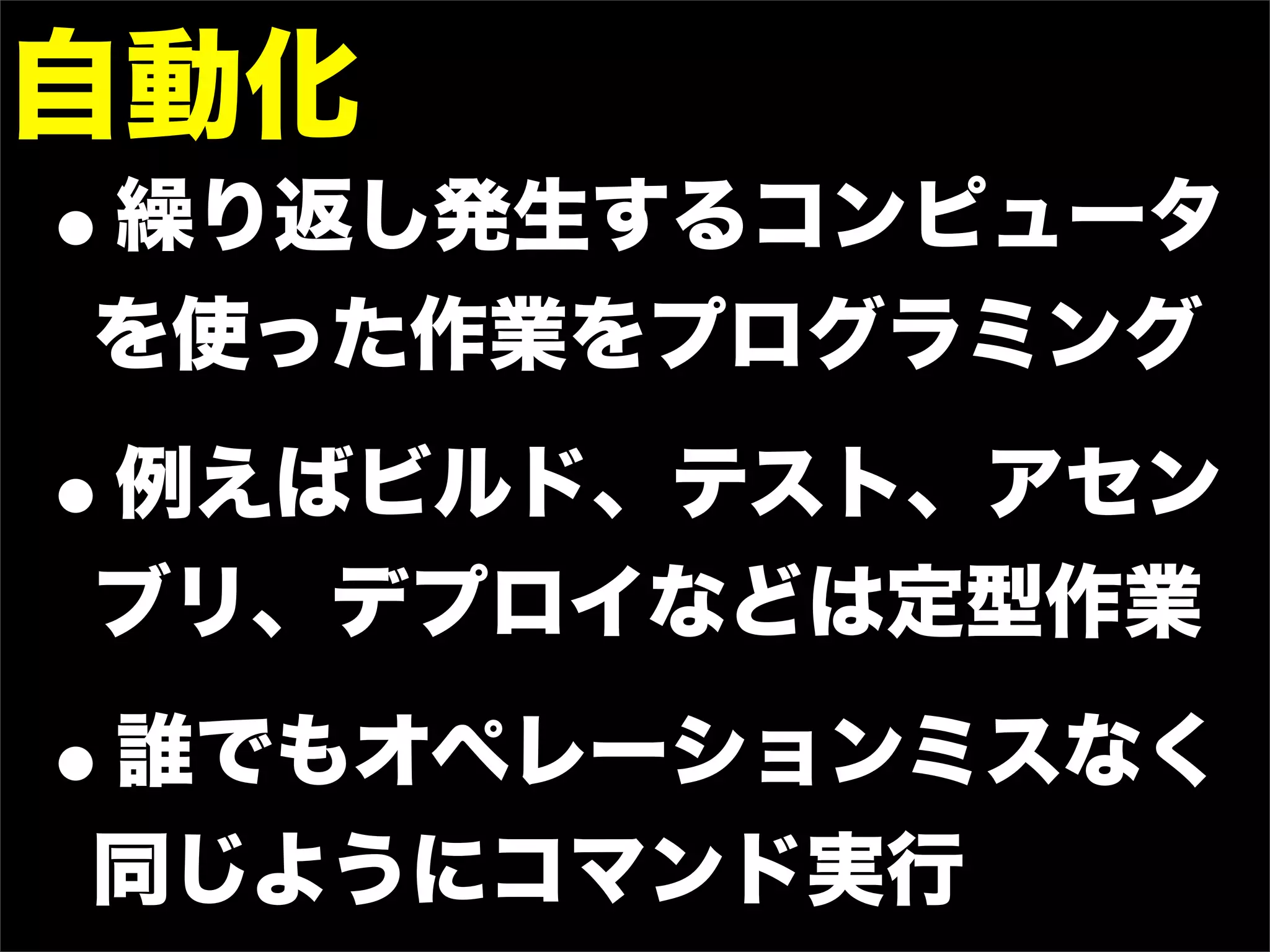 自動化
•
繰り返し発生するコンピュータ
を使った作業をプログラミング

•
例えばビルド、テスト、アセン
ブリ、デプロイなどは定型作業

•
誰でもオペレーションミスなく
同じようにコマンド実行
 