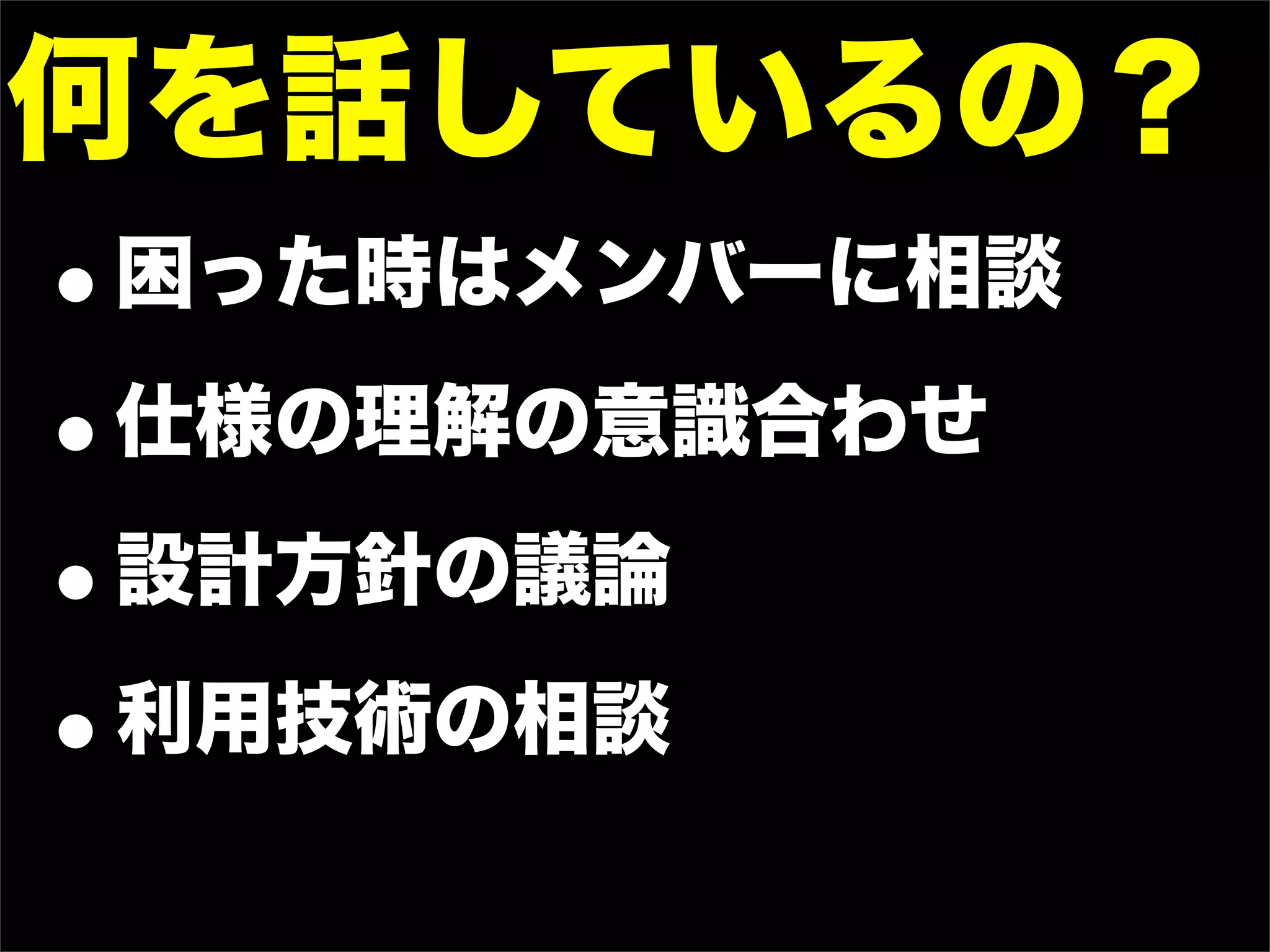何を話しているの？
• 困った時はメンバーに相談

• 仕様の理解の意識合わせ

• 設計方針の議論

• 利用技術の相談
 
