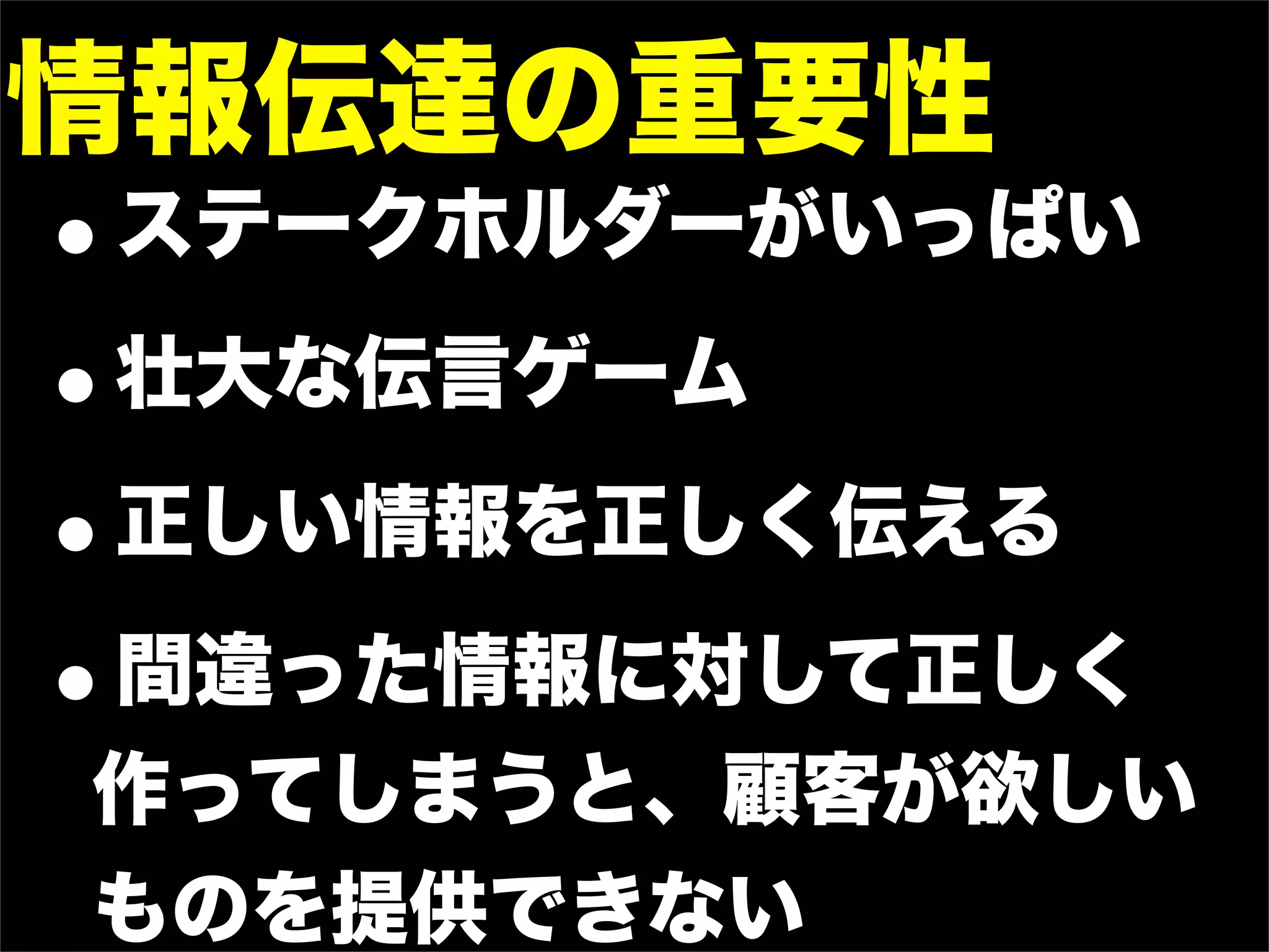 情報伝達の重要性
•ステークホルダーがいっぱい

• 壮大な伝言ゲーム

• 正しい情報を正しく伝える

• 間違った情報に対して正しく
作ってしまうと、顧客が欲しい
ものを提供できない
 