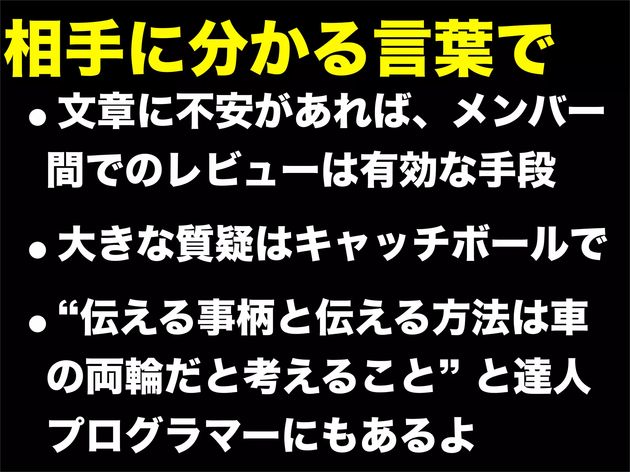 相手に分かる言葉で
•
文章に不安があれば、メンバー
間でのレビューは有効な手段

•   大きな質疑はキャッチボールで

•伝える事柄と伝える方法は車
の両輪だと考えること と達人
プログラマーにもあるよ
 