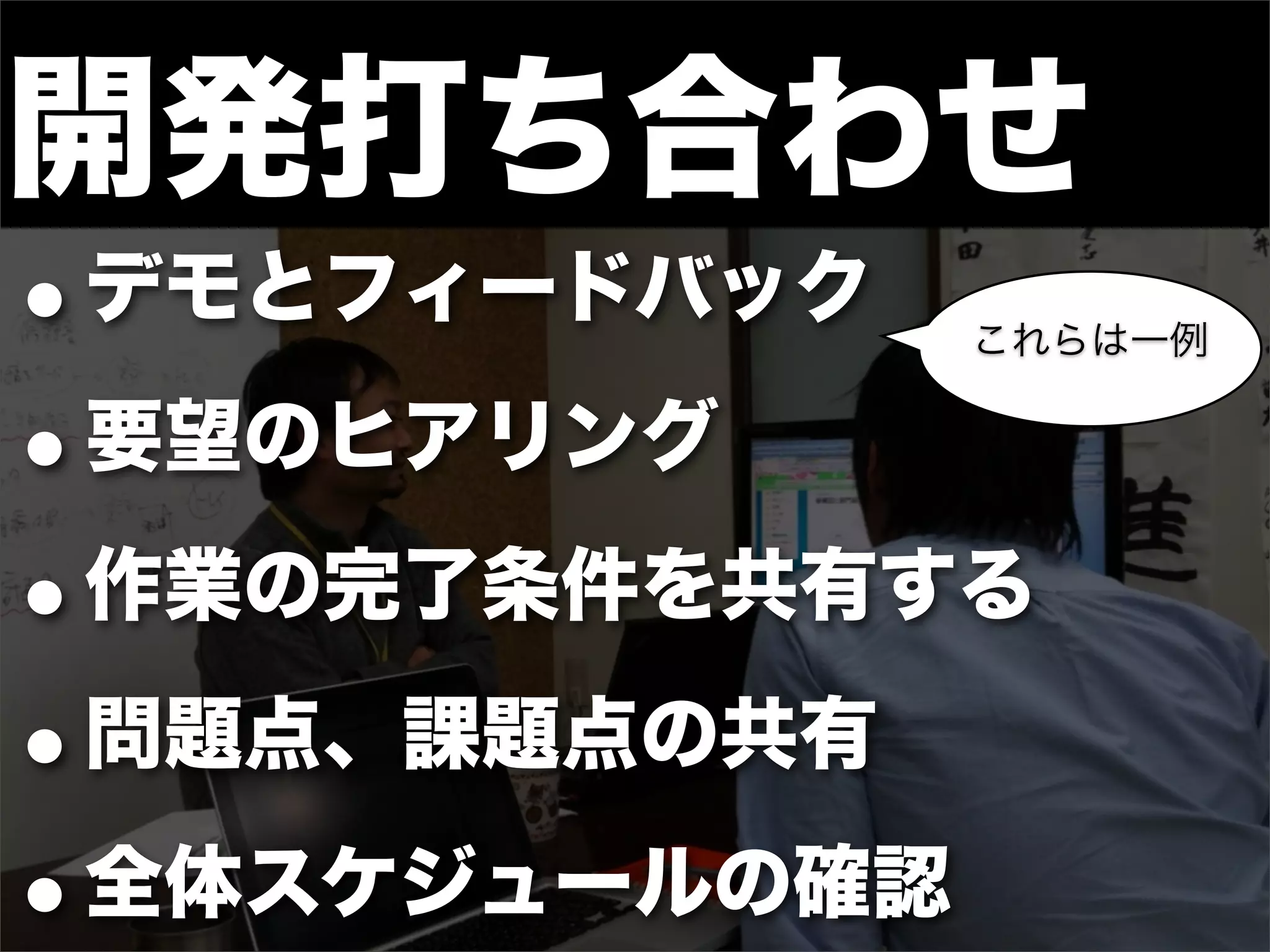 開発打ち合わせ
•デモとフィードバック   これらは一例


• 要望のヒアリング

• 作業の完了条件を共有する

• 問題点、課題点の共有

• 全体スケジュールの確認
 
