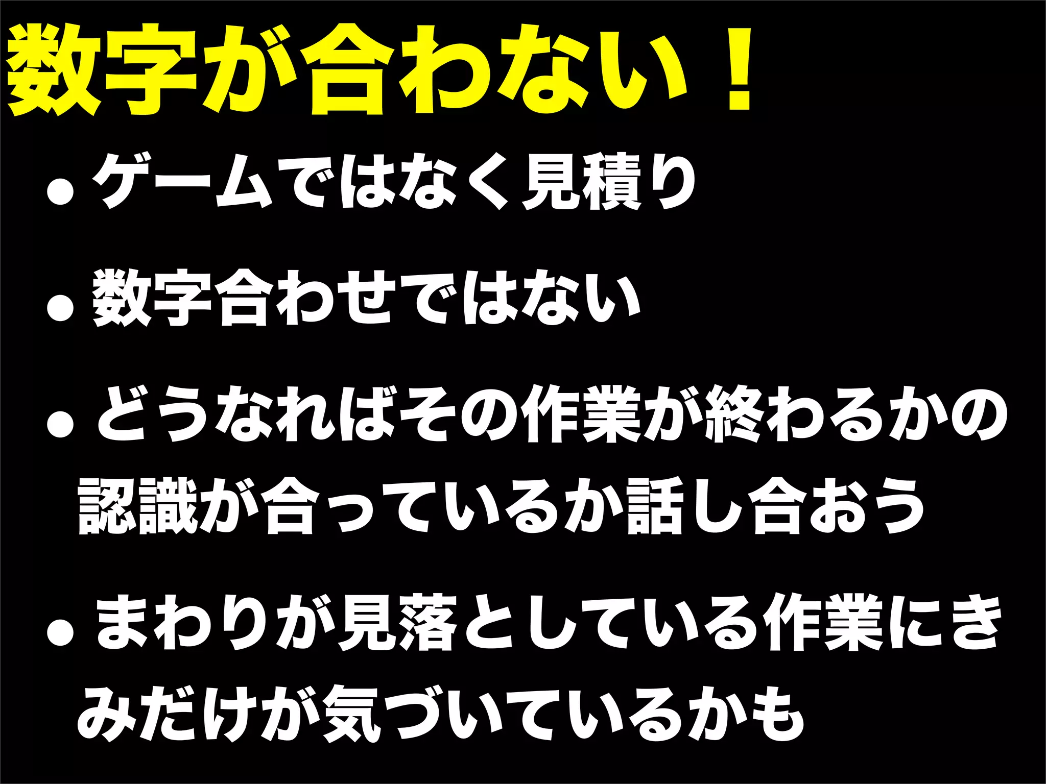数字が合わない！
•ゲームではなく見積り
• 数字合わせではない

•どうなればその作業が終わるかの
認識が合っているか話し合おう

•まわりが見落としている作業にき
みだけが気づいているかも
 