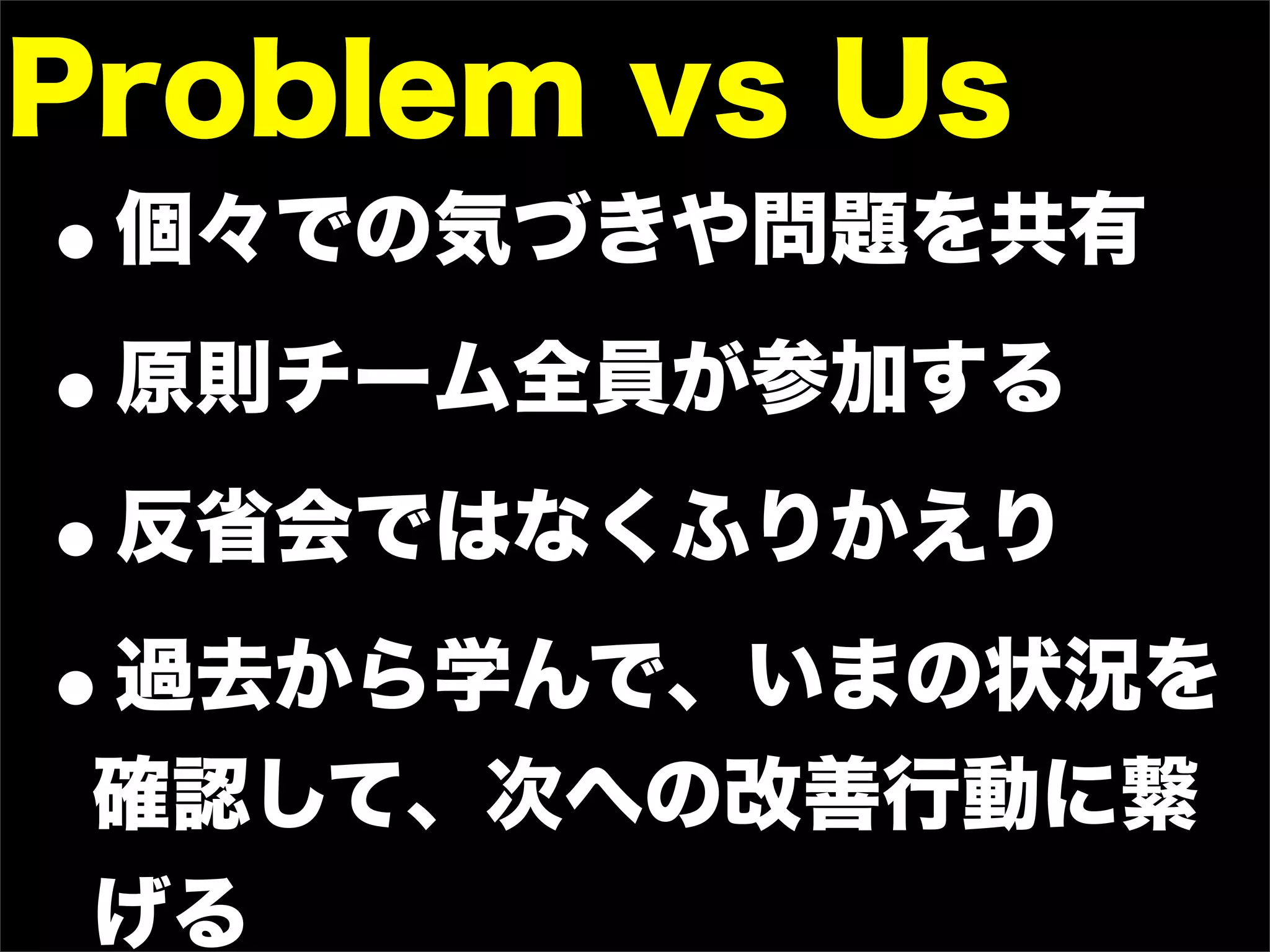 Problem vs Us
•個々での気づきや問題を共有

• 原則チーム全員が参加する

• 反省会ではなくふりかえり

• 過去から学んで、いまの状況を
 確認して、次への改善行動に繋
 げる
 