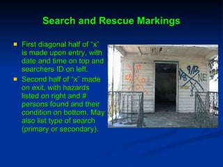 Search and Rescue Markings First diagonal half of “x” is made upon entry, with date and time on top and searchers ID on left. Second half of “x” made on exit, with hazards listed on right and # persons found and their condition on bottom. May also list type of search (primary or secondary). 