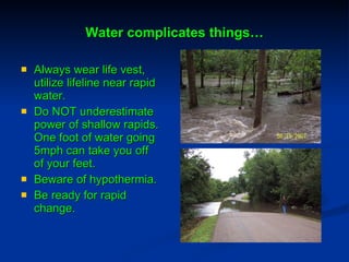Water complicates things… Always wear life vest, utilize lifeline near rapid water. Do NOT underestimate power of shallow rapids. One foot of water going 5mph can take you off of your feet. Beware of hypothermia. Be ready for rapid change. 