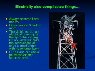 Electricity also complicates things… Always  assume lines are live. Lines can arc 3 feet or more. The visible part of an electrical burn is just the tip of the iceberg. Do not underestimate the seriousness of even a small shock with no external burn. CPR alone can revive pulseless electric shock victims. 