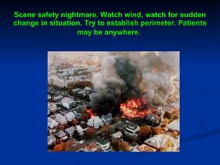 Scene safety nightmare. Watch wind, watch for sudden change in situation. Try to establish perimeter. Patients may be anywhere.   
