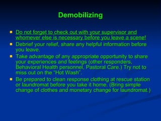 Demobilizing Do not forget to check out with your supervisor and whomever else is necessary before you leave a scene! Debrief your relief, share any helpful information before you leave. Take advantage of any appropriate opportunity to share your experiences and feelings (other responders, Behavioral Health personnel, Pastoral Care.) Try not to miss out on the “Hot Wash”. Be prepared to clean response clothing at rescue station or laundromat before you take it home. (Bring simple change of clothes and monetary change for laundromat.) 