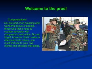 Welcome to the pros! Congratulations!  You are part of an amazing and wonderful group of people…those who feel a need to counter adversity with compassion and action. Do not forget, however, that in order to effectively help others, you must first see to your own mental and physical well-being.  