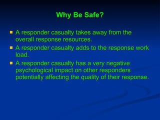 Why Be Safe? A responder casualty takes away from the overall response resources. A responder casualty adds to the response work load. A responder casualty has a very negative psychological impact on other responders potentially affecting the quality of their response.  