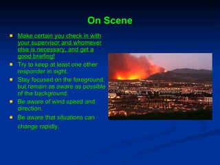 On Scene Make certain you check in with your supervisor and whomever else is necessary, and get a good briefing! Try to keep at least one other responder in sight.  Stay focused on the foreground, but remain as aware as possible of the background. Be aware of wind speed and direction. Be aware that situations can change rapidly.   