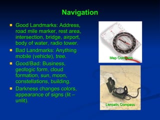 Navigation Good Landmarks: Address, road mile marker, rest area, intersection, bridge, airport, body of water, radio tower. Bad Landmarks: Anything mobile (vehicle), tree.  Good/Bad: Business, geologic form, cloud formation, sun, moon, constellations, building.  Darkness changes colors, appearance of signs (lit – unlit).  Map   Compass Lensatic Compass 