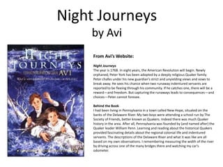Night Journeys
by Avi
From Avi’s Website:
Night Journeys
The year is 1768. In eight years, the American Revolution will begin. Newly
orphaned, Peter York has been adopted by a deeply religious Quaker family.
Peter chafes under his new guardian’s strict and unyielding views and vows to
break away. He sees his chance when two runaway indentured servants are
reported to be fleeing through his community. If he catches one, there will be a
reward—and freedom. But capturing the runaways leads to consequences—and
choices—Peter cannot foresee.
Behind the Book
I had been living in Pennsylvania in a town called New Hope, situated on the
banks of the Delaware River. My two boys were attending a school run by The
Society of Friends, better known as Quakers. Indeed there was much Quaker
history in the area. After all, Pennsylvania was founded by (and named after) the
Quaker leader William Penn. Learning and reading about the historical Quakers
provided fascinating details about the regional colonial life and indentured
servants. The descriptions of the Delaware River and what it was like are all
based on my own observations. I remembering measuring the width of the river
by driving across one of the many bridges there and watching my car’s
odometer.
 