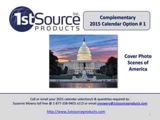 Complementary 
2015 Calendar Option # 1 
Cover Photo 
Scenes of 
America 
Call or email your 2015 calendar selection/s & quantities required to: 
Suzanne Mowry toll free @ 1-877-338-9403 x113 or email smowery@1stsourceproducts.com 
http://www.1stsourceproducts.com 
1 
 