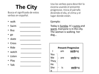 Busca el significado de estos
verbos en español.
• walk _______________
• Swim _______________
• Buy _______________
• go _______________
• skate _______________
• Cross _______________
• Ride _______________
• watch _______________
• Listen _______________
• Play _______________
• Talk _______________
Usa los verbos para describir la
escena usando el presente
progresivo. Inicia el párrafo
diciendo el día, el clima y el
lugar donde están.
Ejemplo:
Today is Sunday. It´s sunny and
warm. Everyone is in the city.
The woman is walking her
dog…
Present Progresive
I am verbing
You
We are verbing
They
He
She is verbing
It
 