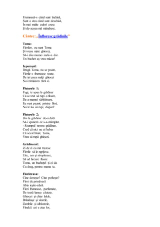 Frumoasă-s când sunt închisă,
Sunt o stea când sunt deschisă,
În mai multe culori cresc
Şi de-aceea mă mândresc.
Cântec:„Înfloresc grădinile”
Toma:
Florilor, eu sunt Toma
Şi vreau nişte ghiocei,
Să-i dau mamei mele-n dar.
Un buchet aş vrea măcar!
Iepuraşul:
Dragă Toma, nu se poate,
Florile-s frumoase toate.
De iei prea mulţi ghiocei
Noi rămânem fără ei.
Fluturele 1:
Fugi, te spun la grădinar
Că ai vrut să rupi o floare,
De a mamei sărbătoare.
Eu sunt paznic printre flori,
Nu te las să rupi, dispari!
Fluturele 2:
Hai la grădinar de-n dată
Să-i spunem ce s-a-ntâmplat.
- Scumpul nostru grădinar,
Cred că nici nu ai habar
Că acest băiat, Toma,
Vrea să rupă ghiocei.
Grădinarul:
Zi de zi eu mă trezesc
Florile să le-ngrijesc.
Uite, am şi stropitoare,
Să ud fiecare floare.
Toma, un bucheţel ţi-oi da
Cu drag, pentru mama ta.
Florăreasa:
Cine doreşte? Cine pofteşte?
Flori de primăvară
Abia ieşite-afară.
Flori frumoase, parfumate,
De toată lumea căutate.
Ghiocei şi chiar lalele,
Brânduşe şi viorele,
Zambile şi albăstrele,
Fiindcă azi e ziua lor,
 