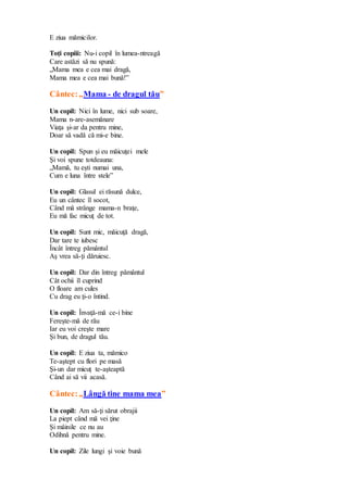 E ziua mămicilor.
Toţi copiii: Nu-i copil în lumea-ntreagă
Care astăzi să nu spună:
„Mama mea e cea mai dragă,
Mama mea e cea mai bună!”
Cântec:„Mama - de dragul tău”
Un copil: Nici în lume, nici sub soare,
Mama n-are-asemănare
Viaţa şi-ar da pentru mine,
Doar să vadă că mi-e bine.
Un copil: Spun şi eu măicuţei mele
Şi voi spune totdeauna:
„Mamă, tu eşti numai una,
Cum e luna între stele”
Un copil: Glasul ei răsună dulce,
Eu un cântec îl socot,
Când mă strânge mama-n braţe,
Eu mă fac micuţ de tot.
Un copil: Sunt mic, măicuţă dragă,
Dar tare te iubesc
Încât întreg pământul
Aş vrea să-ţi dăruiesc.
Un copil: Dar din întreg pământul
Cât ochii îl cuprind
O floare am cules
Cu drag eu ţi-o întind.
Un copil: Învaţă-mă ce-i bine
Fereşte-mă de rău
Iar eu voi creşte mare
Şi bun, de dragul tău.
Un copil: E ziua ta, mămico
Te-aştept cu flori pe masă
Şi-un dar micuţ te-aşteaptă
Când ai să vii acasă.
Cântec:„Lângă tine mama mea”
Un copil: Am să-ţi sărut obrajii
La piept când mă vei ţine
Şi mâinile ce nu au
Odihnă pentru mine.
Un copil: Zile lungi şi voie bună
 