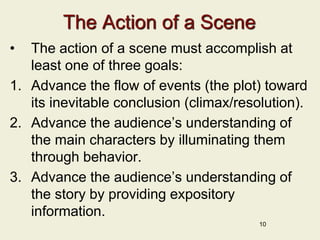 The Action of a Scene
• The action of a scene must accomplish at
least one of three goals:
1. Advance the flow of events (the plot) toward
its inevitable conclusion (climax/resolution).
2. Advance the audience’s understanding of
the main characters by illuminating them
through behavior.
3. Advance the audience’s understanding of
the story by providing expository
information.
10
 
