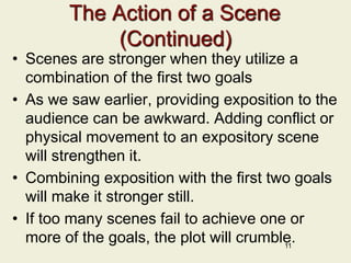The Action of a Scene
(Continued)
• Scenes are stronger when they utilize a
combination of the first two goals
• As we saw earlier, providing exposition to the
audience can be awkward. Adding conflict or
physical movement to an expository scene
will strengthen it.
• Combining exposition with the first two goals
will make it stronger still.
• If too many scenes fail to achieve one or
more of the goals, the plot will crumble.
11
 