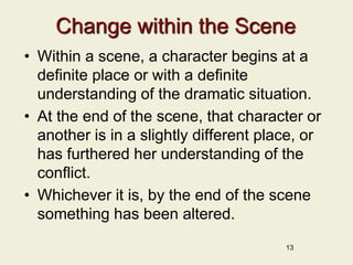 Change within the Scene
• Within a scene, a character begins at a
definite place or with a definite
understanding of the dramatic situation.
• At the end of the scene, that character or
another is in a slightly different place, or
has furthered her understanding of the
conflict.
• Whichever it is, by the end of the scene
something has been altered.
13
 
