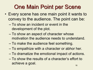 One Main Point per Scene
• Every scene has one main point it wants to
convey to the audience. The point can be:
– To show an incident or event in the
development of the plot.
– To show an aspect of character whose
motivation the audience needs to understand.
– To make the audience feel something.
– To empathize with a character or abhor her.
– To dramatize the emotional impact of actions.
– To show the results of a character’s effort to
achieve a goal. 16
 