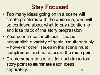 Stay Focused
• Too many ideas going on in a scene will
create problems with the audience, who will
be confused about what to pay attention to
and lose track of the story progression.
• Your scene must multitask – that is
accomplish a variety of goals simultaneously
– however other issues in the scene must
complement and not obscure the main point.
• Create separate scenes for each important
story point to illuminate each ideas
separately. 18
 