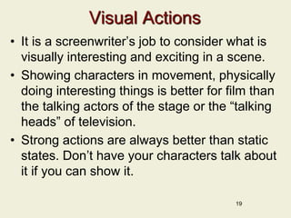 Visual Actions
• It is a screenwriter’s job to consider what is
visually interesting and exciting in a scene.
• Showing characters in movement, physically
doing interesting things is better for film than
the talking actors of the stage or the “talking
heads” of television.
• Strong actions are always better than static
states. Don’t have your characters talk about
it if you can show it.
19
 