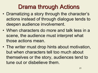 Drama through Actions
• Dramatizing a story through the character’s
actions instead of through dialogue tends to
deepen audience involvement.
• When characters do more and talk less in a
scene, the audience must interpret what
those actions mean.
• The writer must drop hints about motivation,
but when characters tell too much about
themselves or the story, audiences tend to
tune out or disbelieve them.
21
 