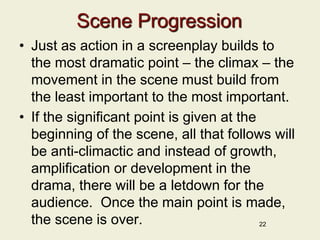 Scene Progression
• Just as action in a screenplay builds to
the most dramatic point – the climax – the
movement in the scene must build from
the least important to the most important.
• If the significant point is given at the
beginning of the scene, all that follows will
be anti-climactic and instead of growth,
amplification or development in the
drama, there will be a letdown for the
audience. Once the main point is made,
the scene is over. 22
 