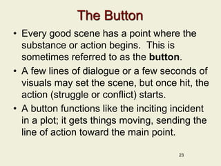 The Button
• Every good scene has a point where the
substance or action begins. This is
sometimes referred to as the button.
• A few lines of dialogue or a few seconds of
visuals may set the scene, but once hit, the
action (struggle or conflict) starts.
• A button functions like the inciting incident
in a plot; it gets things moving, sending the
line of action toward the main point.
23
 