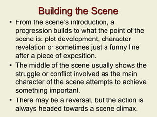 Building the Scene
• From the scene’s introduction, a
progression builds to what the point of the
scene is: plot development, character
revelation or sometimes just a funny line
after a piece of exposition.
• The middle of the scene usually shows the
struggle or conflict involved as the main
character of the scene attempts to achieve
something important.
• There may be a reversal, but the action is
always headed towards a scene climax.
 
