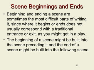 Scene Beginnings and Ends
• Beginning and ending a scene are
sometimes the most difficult parts of writing
it, since where it begins or ends does not
usually correspond with a traditional
entrance or exit, as you might get in a play.
• The beginning of a scene might be built into
the scene preceding it and the end of a
scene might be built into the following scene.
25
 