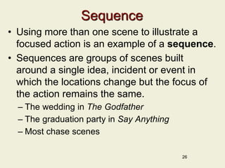 Sequence
• Using more than one scene to illustrate a
focused action is an example of a sequence.
• Sequences are groups of scenes built
around a single idea, incident or event in
which the locations change but the focus of
the action remains the same.
– The wedding in The Godfather
– The graduation party in Say Anything
– Most chase scenes
26
 