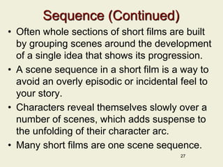 Sequence (Continued)
• Often whole sections of short films are built
by grouping scenes around the development
of a single idea that shows its progression.
• A scene sequence in a short film is a way to
avoid an overly episodic or incidental feel to
your story.
• Characters reveal themselves slowly over a
number of scenes, which adds suspense to
the unfolding of their character arc.
• Many short films are one scene sequence.
27
 
