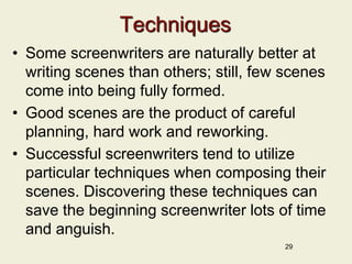 Techniques
• Some screenwriters are naturally better at
writing scenes than others; still, few scenes
come into being fully formed.
• Good scenes are the product of careful
planning, hard work and reworking.
• Successful screenwriters tend to utilize
particular techniques when composing their
scenes. Discovering these techniques can
save the beginning screenwriter lots of time
and anguish.
29
 