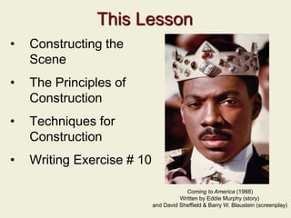 This Lesson
• Constructing the
Scene
• The Principles of
Construction
• Techniques for
Construction
• Writing Exercise # 10
Coming to America (1988)
Written by Eddie Murphy (story)
and David Sheffield & Barry W. Blaustein (screenplay)
 