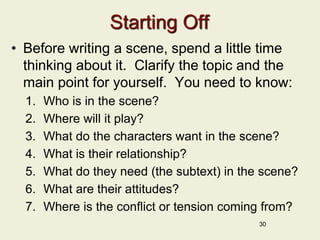 Starting Off
• Before writing a scene, spend a little time
thinking about it. Clarify the topic and the
main point for yourself. You need to know:
1. Who is in the scene?
2. Where will it play?
3. What do the characters want in the scene?
4. What is their relationship?
5. What do they need (the subtext) in the scene?
6. What are their attitudes?
7. Where is the conflict or tension coming from?
30
 