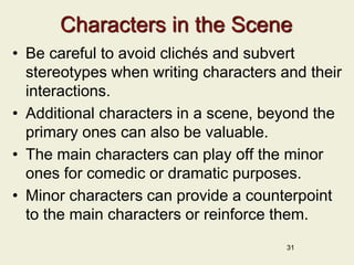 Characters in the Scene
• Be careful to avoid clichés and subvert
stereotypes when writing characters and their
interactions.
• Additional characters in a scene, beyond the
primary ones can also be valuable.
• The main characters can play off the minor
ones for comedic or dramatic purposes.
• Minor characters can provide a counterpoint
to the main characters or reinforce them.
31
 