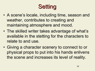 Setting
• A scene’s locale, including time, season and
weather, contributes to creating and
maintaining atmosphere and mood.
• The skilled writer takes advantage of what’s
available in the stetting for the characters to
relate to and use.
• Giving a character scenery to connect to or
physical props to put into his hands enlivens
the scene and increases its level of reality.
32
 
