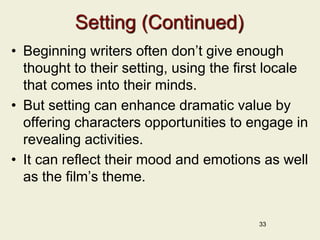 Setting (Continued)
• Beginning writers often don’t give enough
thought to their setting, using the first locale
that comes into their minds.
• But setting can enhance dramatic value by
offering characters opportunities to engage in
revealing activities.
• It can reflect their mood and emotions as well
as the film’s theme.
33
 