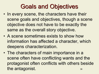 Goals and Objectives
• In every scene, the characters have their
scene goals and objectives, though a scene
objective does not have to be exactly the
same as the overall story objective.
• A scene sometimes exists to show how
information has affected a character, which
deepens characterization.
• The characters of main importance in a
scene often have conflicting wants and the
protagonist often conflicts with others beside
the antagonist. 36
 