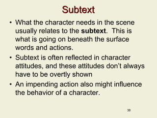 Subtext
• What the character needs in the scene
usually relates to the subtext. This is
what is going on beneath the surface
words and actions.
• Subtext is often reflected in character
attitudes, and these attitudes don’t always
have to be overtly shown
• An impending action also might influence
the behavior of a character.
38
 