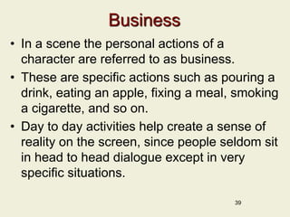 Business
• In a scene the personal actions of a
character are referred to as business.
• These are specific actions such as pouring a
drink, eating an apple, fixing a meal, smoking
a cigarette, and so on.
• Day to day activities help create a sense of
reality on the screen, since people seldom sit
in head to head dialogue except in very
specific situations.
39
 