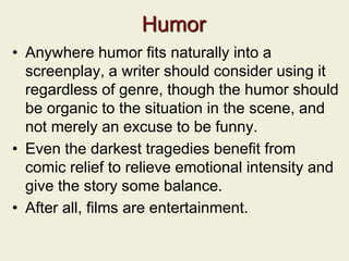 Humor
• Anywhere humor fits naturally into a
screenplay, a writer should consider using it
regardless of genre, though the humor should
be organic to the situation in the scene, and
not merely an excuse to be funny.
• Even the darkest tragedies benefit from
comic relief to relieve emotional intensity and
give the story some balance.
• After all, films are entertainment.
 