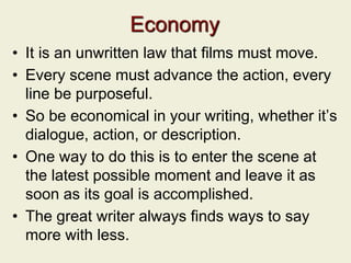 Economy
• It is an unwritten law that films must move.
• Every scene must advance the action, every
line be purposeful.
• So be economical in your writing, whether it’s
dialogue, action, or description.
• One way to do this is to enter the scene at
the latest possible moment and leave it as
soon as its goal is accomplished.
• The great writer always finds ways to say
more with less.
 