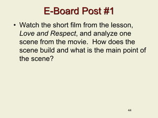 44
E-Board Post #1
• Watch the short film from the lesson,
Love and Respect, and analyze one
scene from the movie. How does the
scene build and what is the main point of
the scene?
 