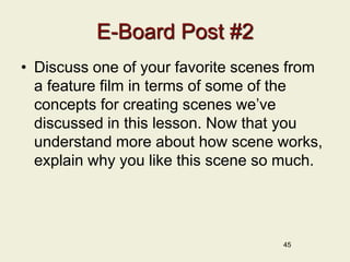 45
E-Board Post #2
• Discuss one of your favorite scenes from
a feature film in terms of some of the
concepts for creating scenes we’ve
discussed in this lesson. Now that you
understand more about how scene works,
explain why you like this scene so much.
 
